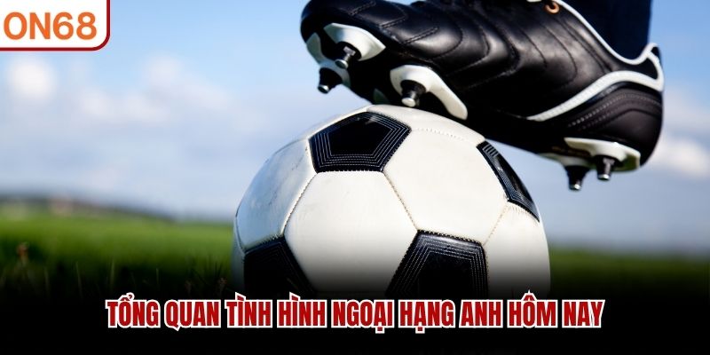 Tổng quan tình hình ngoại hạng anh hôm nay